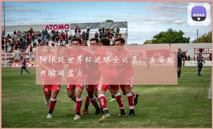 阿根廷世界杯进球全记录：历届经典瞬间盘点