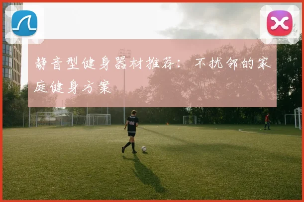 静音型健身器材推荐：不扰邻的家庭健身方案